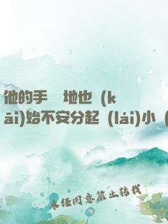 他的手漸漸地也開(kāi)始不安分起來(lái)小說(shuō)