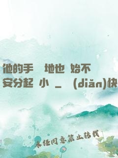 他的手漸漸地也開始不安分起來小說