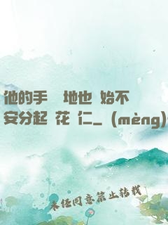 他的手漸漸地也開始不安分起來花開仁