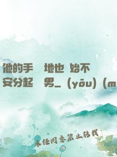 他的手漸漸地也開始不安分起來雙男