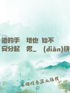 他的手漸漸地也開始不安分起來雙男
