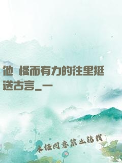他緩慢而有力的往里挺送古言