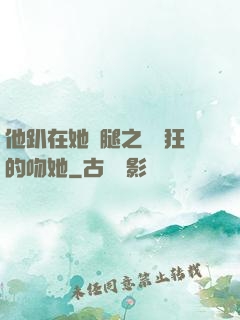 他趴在她兩腿之間瘋狂的吻她