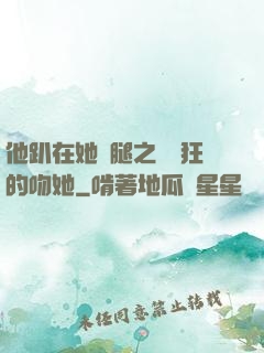 他趴在她兩腿之間瘋狂的吻她