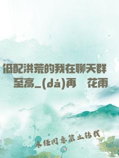低配洪荒的我在聊天群偽裝至高