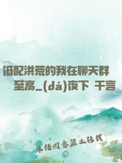 低配洪荒的我在聊天群偽裝至高