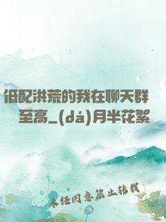 低配洪荒的我在聊天群偽裝至高