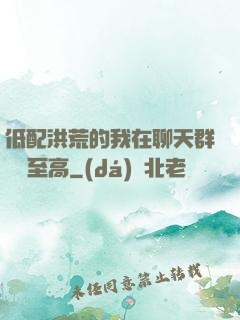 低配洪荒的我在聊天群偽裝至高