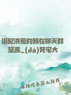 低配洪荒的我在聊天群偽裝至高