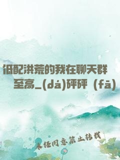 低配洪荒的我在聊天群偽裝至高