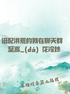 低配洪荒的我在聊天群偽裝至高