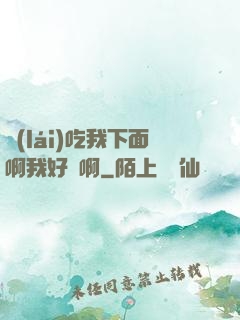 來(lái)吃我下面啊我好騷啊