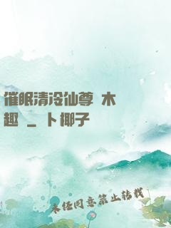 催眠清冷仙尊騎木驢筆趣閣