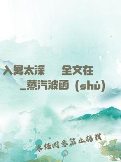 入禽太深無刪減全文在線閱讀