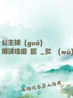 公主被國(guó)師用佛珠磨筆趣閣