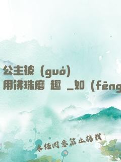 公主被國(guó)師用佛珠磨筆趣閣