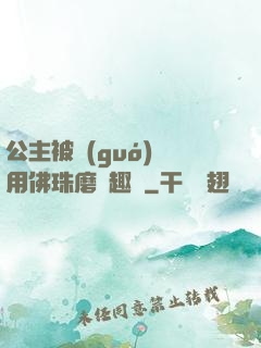 公主被國(guó)師用佛珠磨筆趣閣