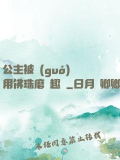 公主被國(guó)師用佛珠磨筆趣閣