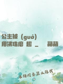 公主被國(guó)師用佛珠磨筆趣閣