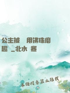 公主被國師用佛珠磨筆趣閣