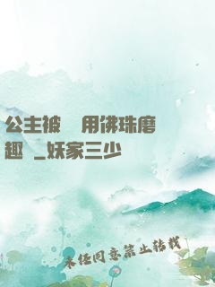 公主被國師用佛珠磨筆趣閣