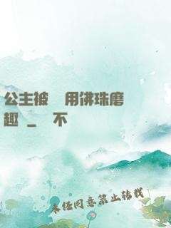 公主被國師用佛珠磨筆趣閣