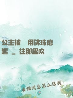 公主被國師用佛珠磨筆趣閣