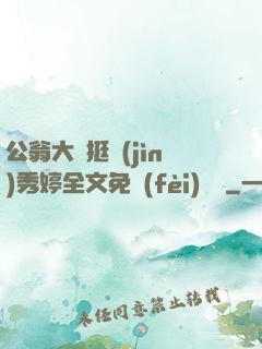 公翁大龜挺進(jìn)秀婷全文免費(fèi)閱讀