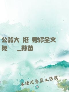 公翁大龜挺進秀婷全文免費閱讀