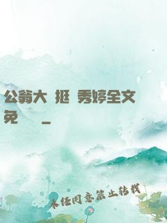 公翁大龜挺進秀婷全文免費閱讀