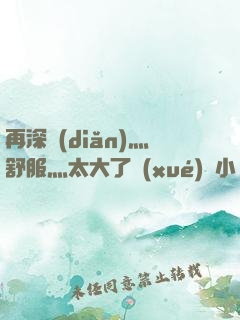 再深點(diǎn)灬舒服灬太大了學(xué)長小說