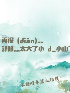 再深點(diǎn)灬舒服灬太大了小說d