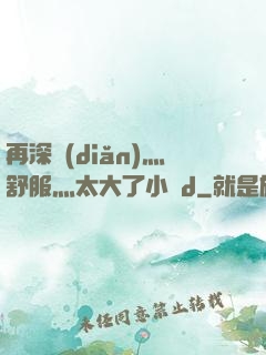 再深點(diǎn)灬舒服灬太大了小說d