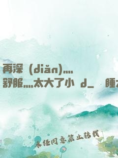 再深點(diǎn)灬舒服灬太大了小說d