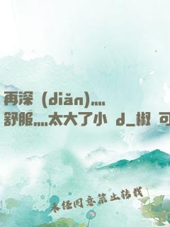 再深點(diǎn)灬舒服灬太大了小說d