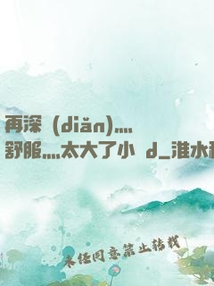 再深點(diǎn)灬舒服灬太大了小說d