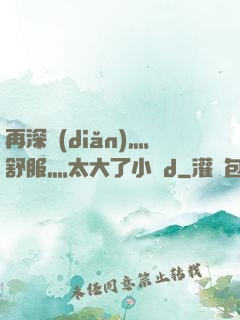 再深點(diǎn)灬舒服灬太大了小說d