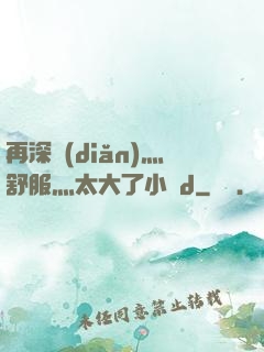 再深點(diǎn)灬舒服灬太大了小說d