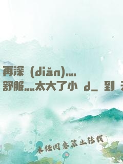 再深點(diǎn)灬舒服灬太大了小說d