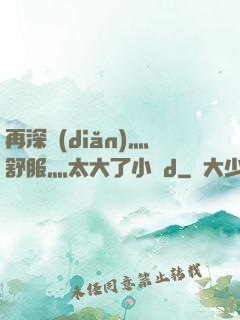 再深點(diǎn)灬舒服灬太大了小說d