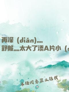 再深點(diǎn)灬舒服灬太大了添A片小說(shuō)