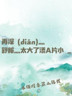 再深點(diǎn)灬舒服灬太大了添A片小說