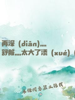再深點(diǎn)灬舒服灬太大了添學(xué)長(zhǎng)
