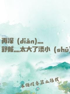 再深點(diǎn)灬舒服灬太大了添小書(shū)