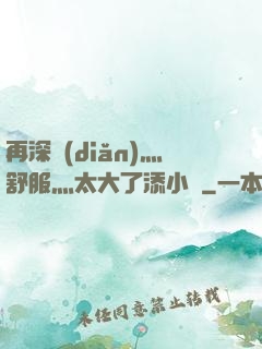 再深點(diǎn)灬舒服灬太大了添小書