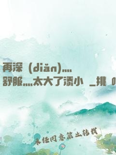 再深點(diǎn)灬舒服灬太大了添小書