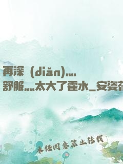 再深點(diǎn)灬舒服灬太大了霍水
