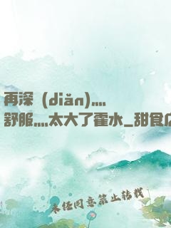 再深點(diǎn)灬舒服灬太大了霍水
