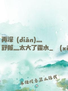 再深點(diǎn)灬舒服灬太大了霍水