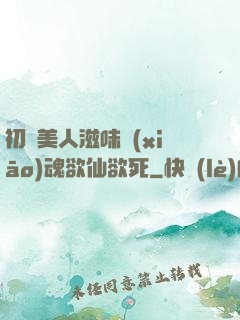 初嘗美人滋味銷(xiāo)魂欲仙欲死